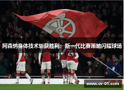 阿森纳身体技术斩获胜利：新一代比赛策略闪耀球场